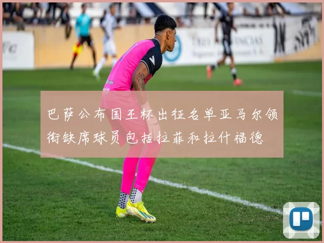 巴萨公布国王杯出征名单亚马尔领衔缺席球员包括拉菲和拉什福德