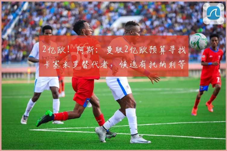 2亿欧！阿斯：曼联2亿欧预算寻找卡塞米罗替代者，候选有托纳利等