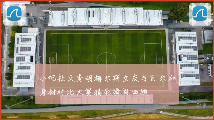 小吧社交秀胡梅尔斯女友与瓦尔加身材对比大赛精彩瞬间回顾