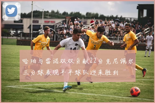 哈珀与雷诺双双贡献22分克尼佩尔三分球表现平平球队迎来胜利