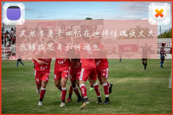 皮尔洛妻子回忆在迪拜惊魂夜丈夫沉睡我思考如何逃生
