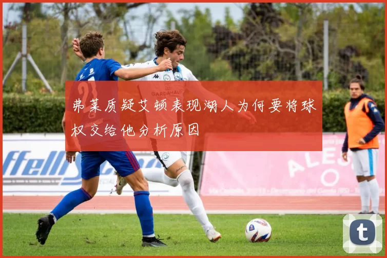 弗莱质疑艾顿表现湖人为何要将球权交给他分析原因