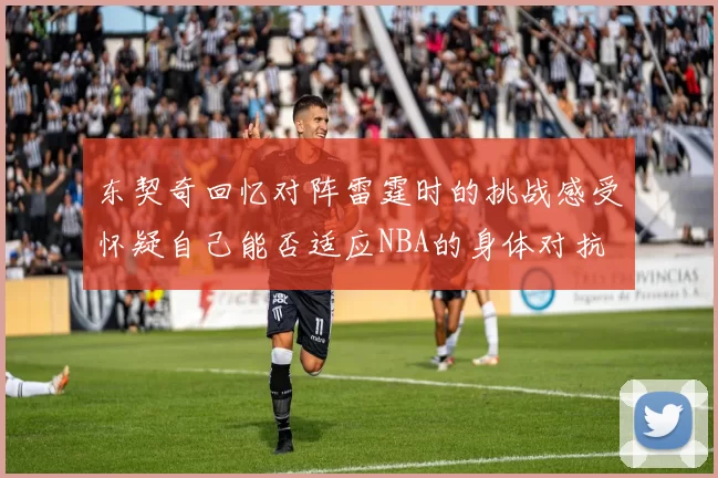 东契奇回忆对阵雷霆时的挑战感受怀疑自己能否适应NBA的身体对抗