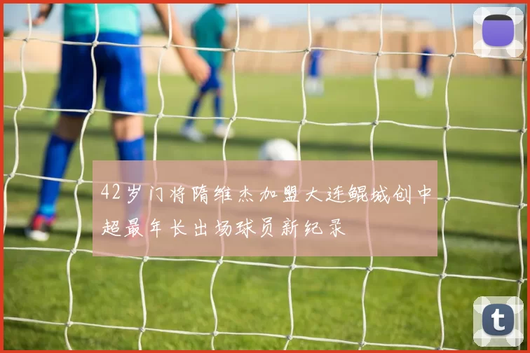 42岁门将隋维杰加盟大连鲲城创中超最年长出场球员新纪录