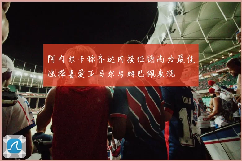 阿内尔卡称齐达内接任德尚为最佳选择喜爱亚马尔与姆巴佩表现