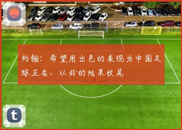 约翰：希望用出色的表现为中国足球正名，以好的结果收尾