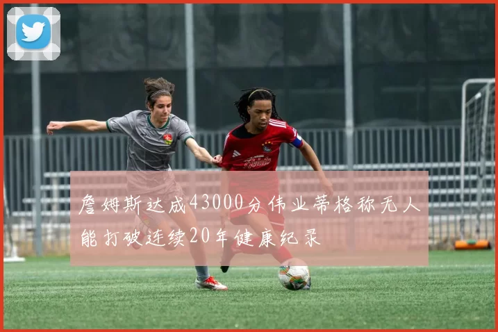 詹姆斯达成43000分伟业蒂格称无人能打破连续20年健康纪录