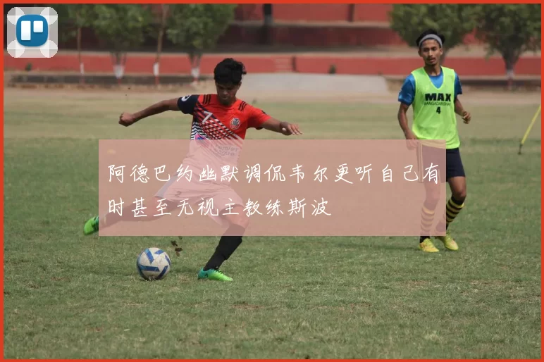 阿德巴约幽默调侃韦尔更听自己有时甚至无视主教练斯波