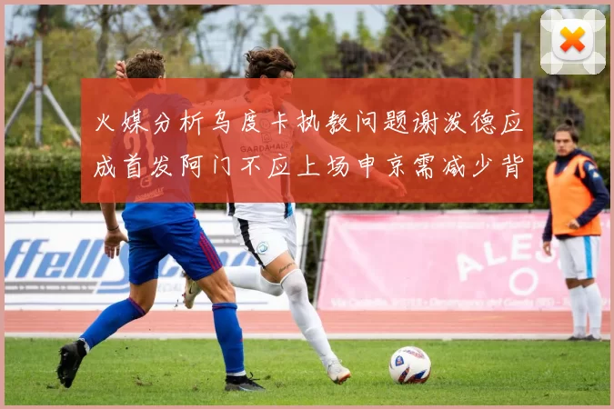 火媒分析乌度卡执教问题谢泼德应成首发阿门不应上场申京需减少背打次数