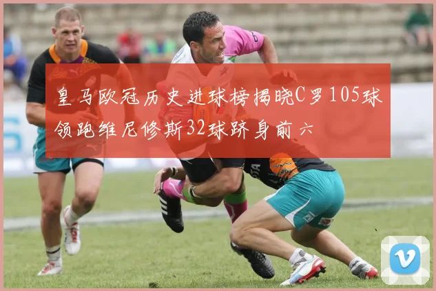 皇马欧冠历史进球榜揭晓C罗105球领跑维尼修斯32球跻身前六