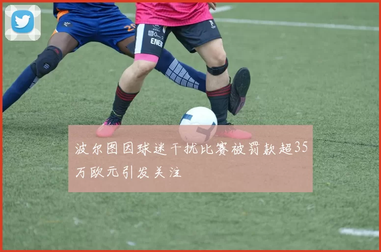 波尔图因球迷干扰比赛被罚款超35万欧元引发关注