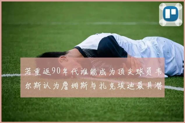 若重返90年代谁能成为顶尖球员韦尔斯认为詹姆斯与扎克埃迪最具潜力