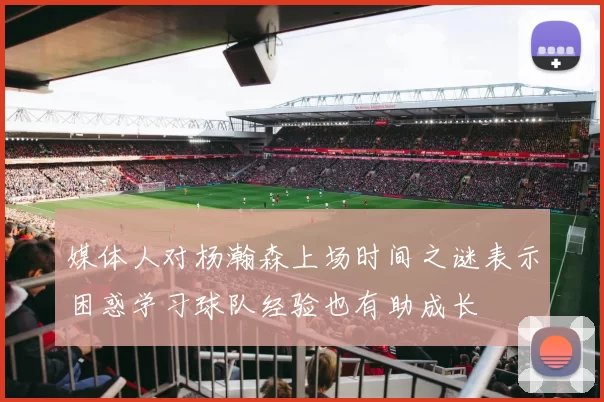 媒体人对杨瀚森上场时间之谜表示困惑学习球队经验也有助成长