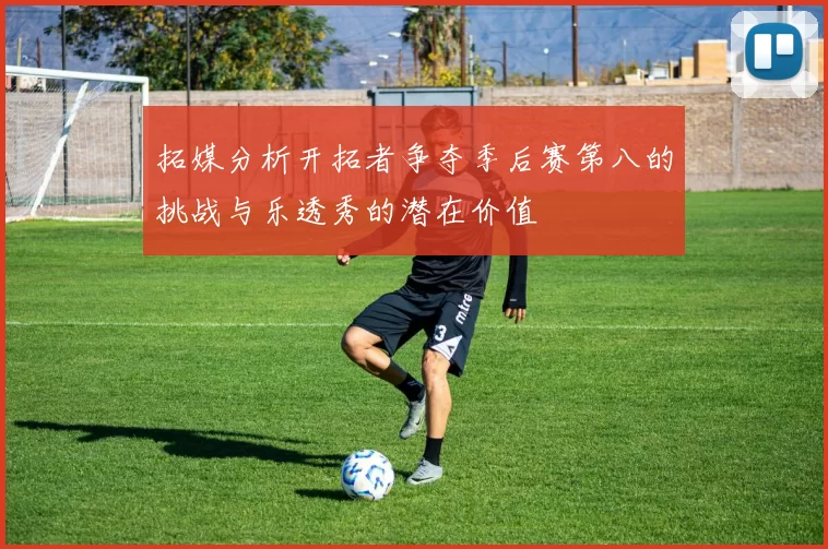 拓媒分析开拓者争夺季后赛第八的挑战与乐透秀的潜在价值
