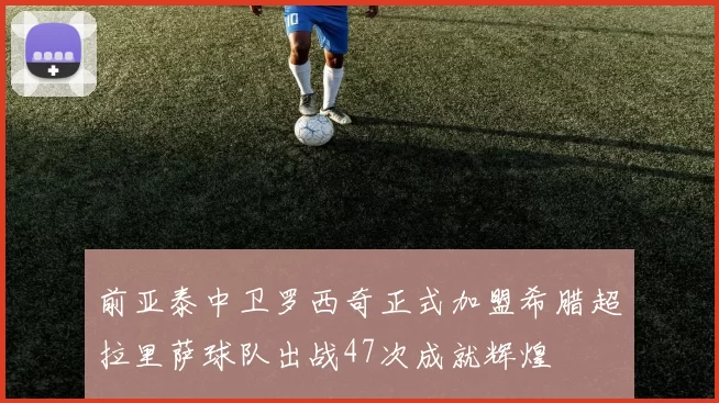前亚泰中卫罗西奇正式加盟希腊超拉里萨球队出战47次成就辉煌
