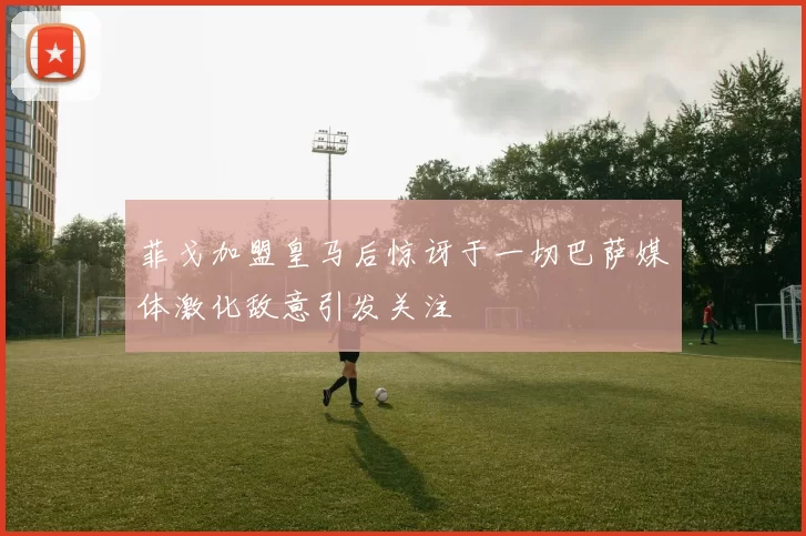 菲戈加盟皇马后惊讶于一切巴萨媒体激化敌意引发关注