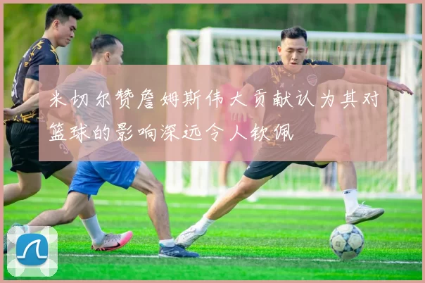 米切尔赞詹姆斯伟大贡献认为其对篮球的影响深远令人钦佩